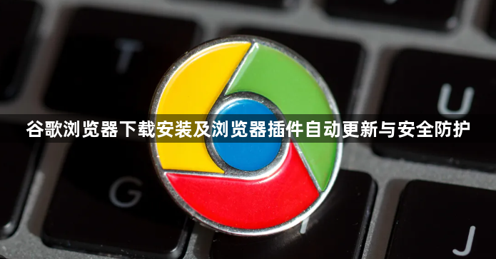 谷歌浏览器下载安装及浏览器插件自动更新与安全防护1