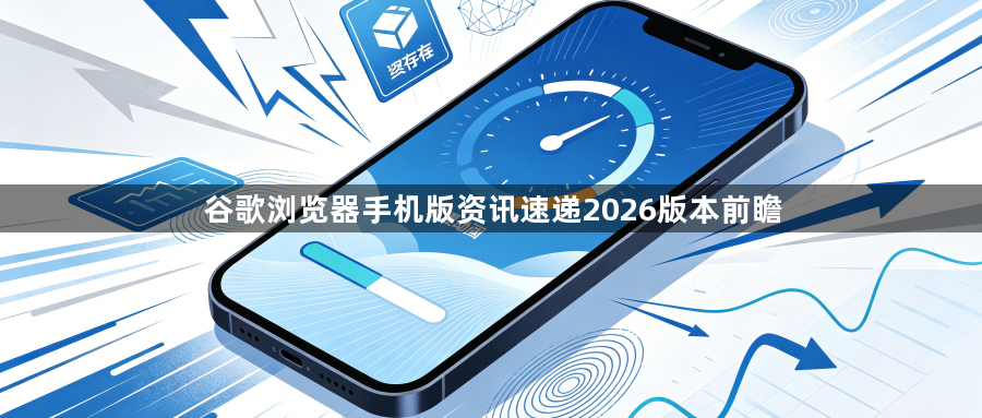 谷歌浏览器手机版资讯速递2026版本前瞻1